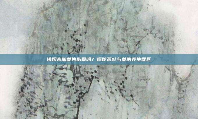 铁观音加姜片伤胃吗？揭秘茶叶与姜的养生误区