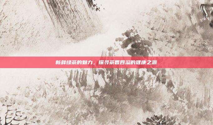 新鲜绿茶的魅力，探寻茶香四溢的健康之源