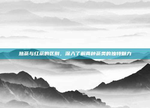 熟茶与红茶的区别，深入了解两种茶类的独特魅力