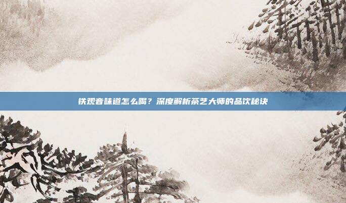 铁观音味道怎么喝？深度解析茶艺大师的品饮秘诀