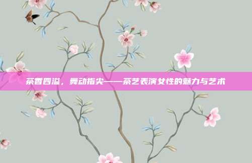 茶香四溢，舞动指尖——茶艺表演女性的魅力与艺术