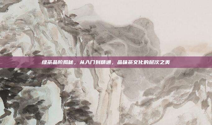 绿茶品阶揭秘，从入门到精通，品味茶文化的层次之美