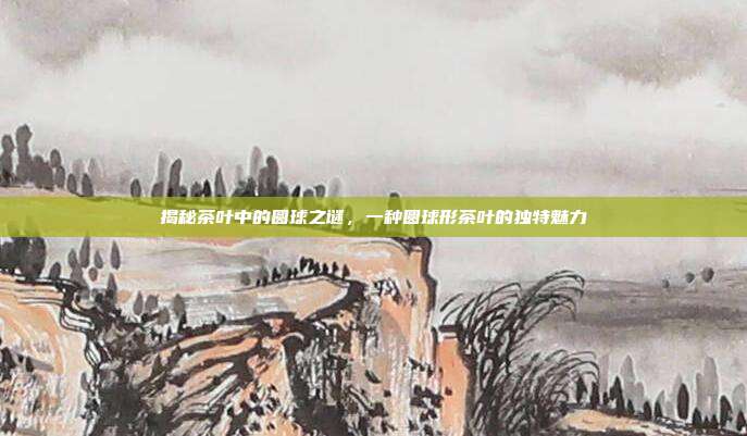 揭秘茶叶中的圆球之谜，一种圆球形茶叶的独特魅力