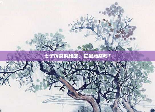 七子饼茶的秘密，它是熟茶吗？