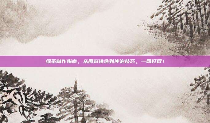 绿茶制作指南，从原料挑选到冲泡技巧，一网打尽！