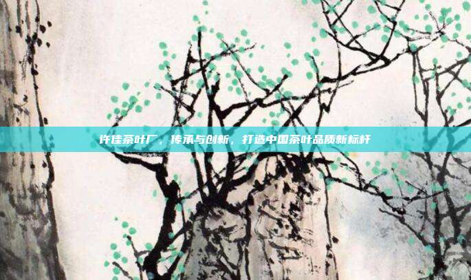 许佳茶叶厂，传承与创新，打造中国茶叶品质新标杆