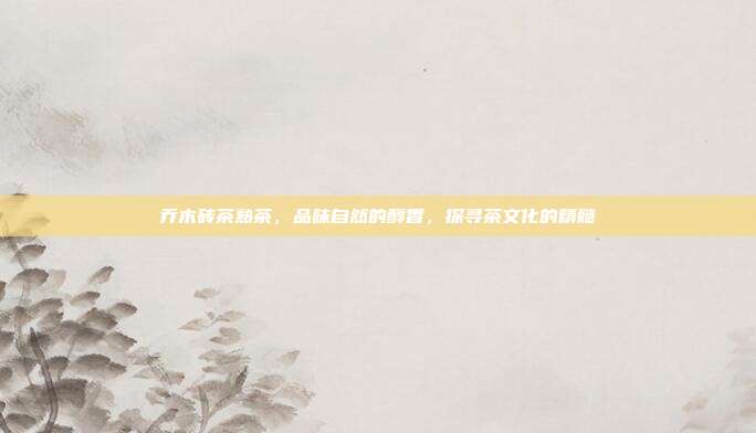 乔木砖茶熟茶，品味自然的醇香，探寻茶文化的精髓