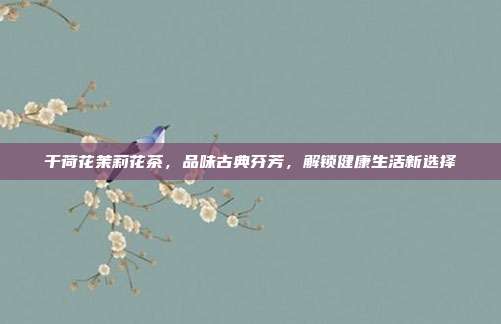 干荷花茉莉花茶，品味古典芬芳，解锁健康生活新选择