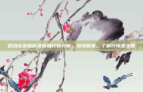 百合花茶报价及市场行情分析，投资新宠，了解行情是关键