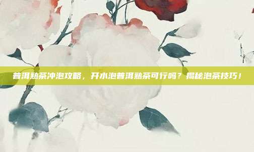 普洱熟茶冲泡攻略，开水泡普洱熟茶可行吗？揭秘泡茶技巧！