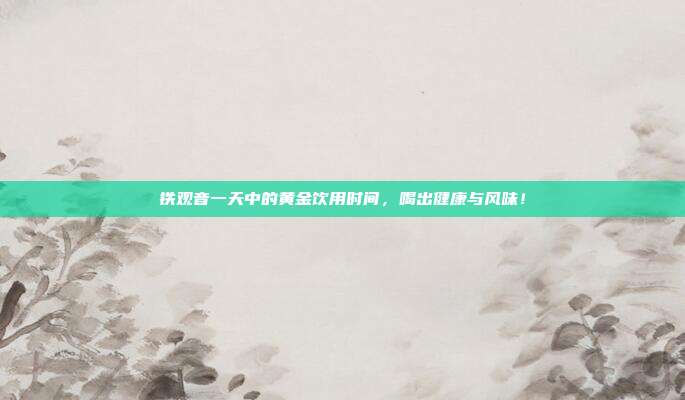 铁观音一天中的黄金饮用时间，喝出健康与风味！