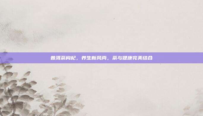 普洱茶枸杞，养生新风尚，茶与健康完美结合