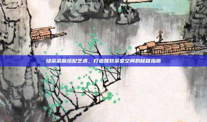 绿茶茶席搭配艺术，打造雅致茶室空间的秘籍指南