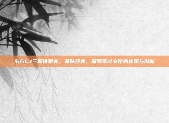 东方CJ三和铁观音,品味经典,探索茶叶文化的传承与创新