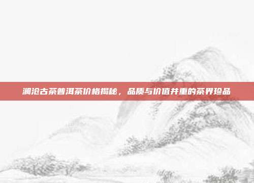 澜沧古茶普洱茶价格揭秘，品质与价值并重的茶界珍品