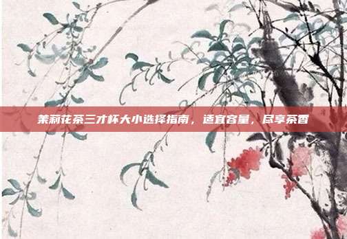 茉莉花茶三才杯大小选择指南，适宜容量，尽享茶香