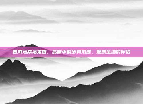 普洱熟茶福来香，品味中的岁月沉淀，健康生活的伴侣