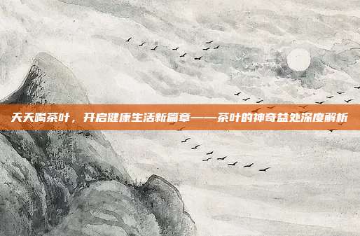天天喝茶叶，开启健康生活新篇章——茶叶的神奇益处深度解析