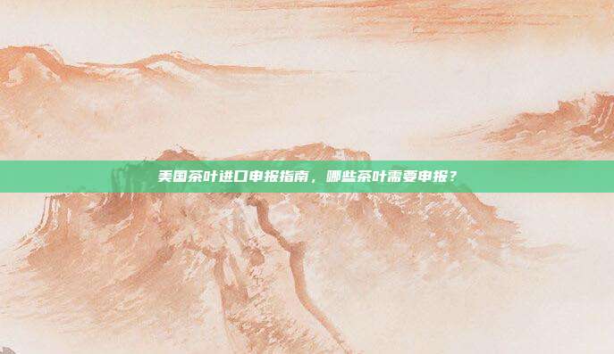 美国茶叶进口申报指南，哪些茶叶需要申报？