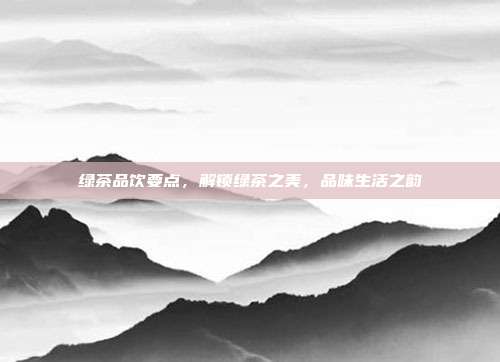 绿茶品饮要点，解锁绿茶之美，品味生活之韵