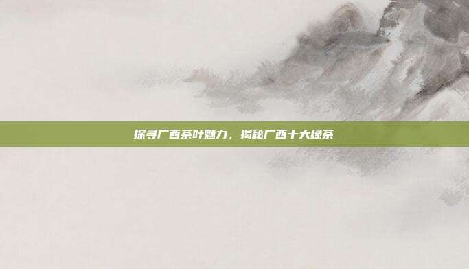 探寻广西茶叶魅力，揭秘广西十大绿茶