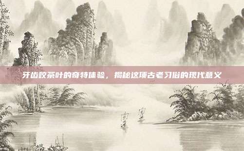 牙齿咬茶叶的奇特体验，揭秘这项古老习俗的现代意义