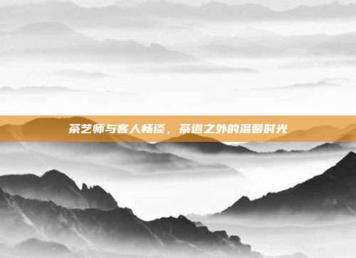 茶艺师与客人畅谈，茶道之外的温馨时光