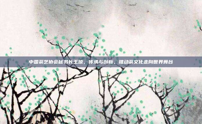 中国茶艺协会秘书长王琼，传承与创新，推动茶文化走向世界舞台