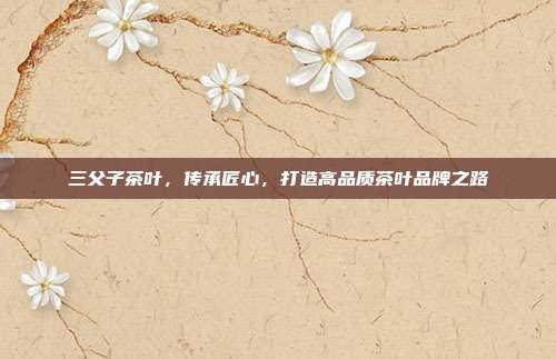三父子茶叶，传承匠心，打造高品质茶叶品牌之路