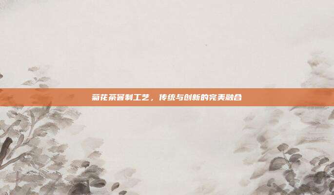 菊花茶窨制工艺，传统与创新的完美融合