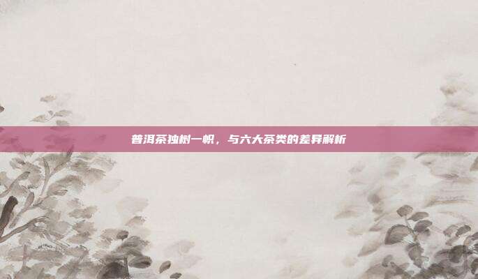 普洱茶独树一帜，与六大茶类的差异解析