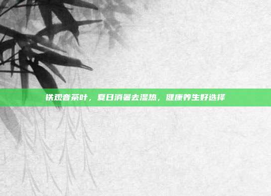 铁观音茶叶，夏日消暑去湿热，健康养生好选择