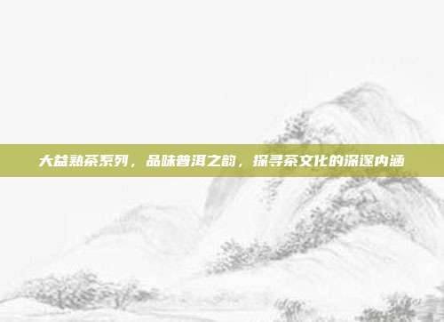 大益熟茶系列，品味普洱之韵，探寻茶文化的深邃内涵