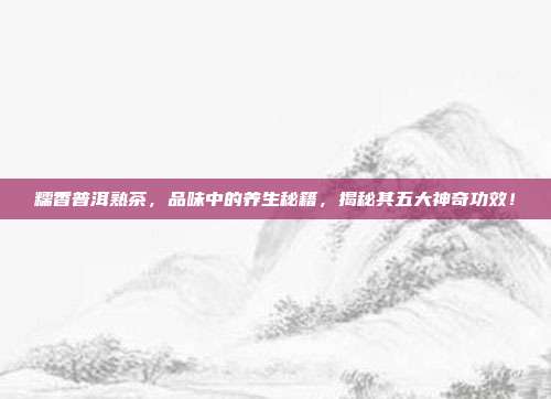 糯香普洱熟茶，品味中的养生秘籍，揭秘其五大神奇功效！