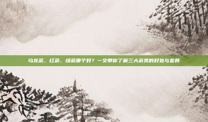乌龙茶、红茶、绿茶哪个好？一文带你了解三大茶类的好处与差异