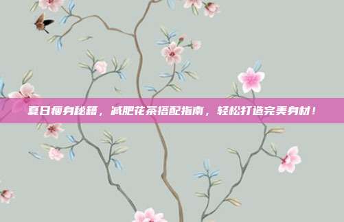夏日瘦身秘籍，减肥花茶搭配指南，轻松打造完美身材！