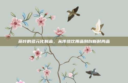 茶叶的多元化制品，从传统饮用品到创新时尚品