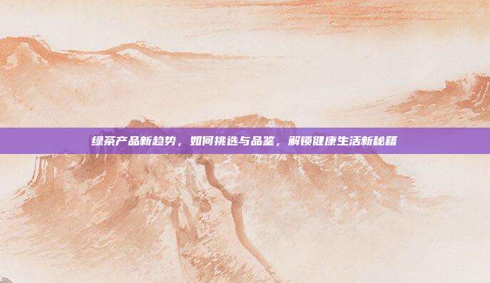 绿茶产品新趋势，如何挑选与品鉴，解锁健康生活新秘籍