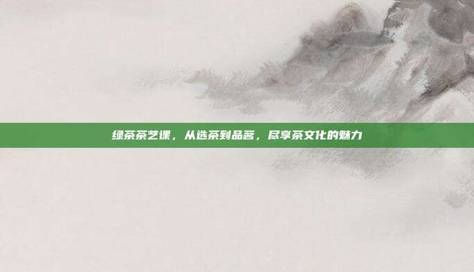 绿茶茶艺课，从选茶到品茗，尽享茶文化的魅力