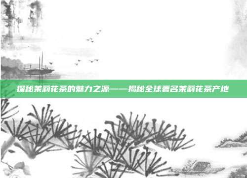 探秘茉莉花茶的魅力之源——揭秘全球著名茉莉花茶产地
