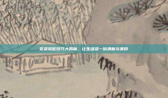 花茶搭配技巧大揭秘，让生活多一份清新与美好