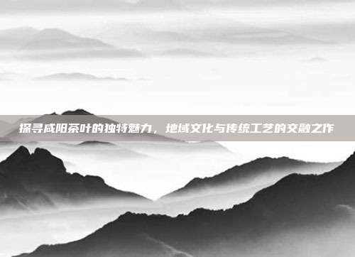 探寻咸阳茶叶的独特魅力，地域文化与传统工艺的交融之作