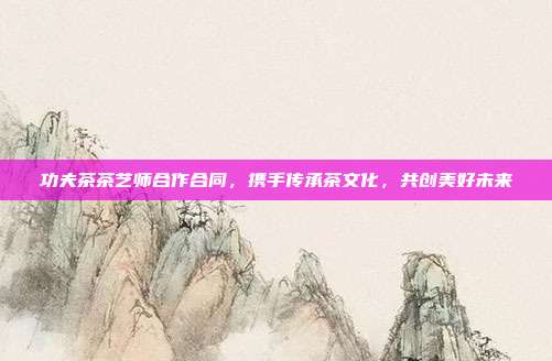 功夫茶茶艺师合作合同，携手传承茶文化，共创美好未来