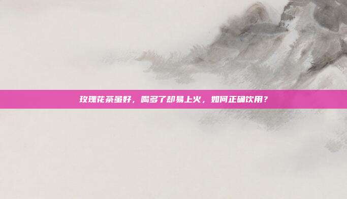 玫瑰花茶虽好，喝多了却易上火，如何正确饮用？