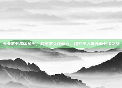 专业茶艺表演培训，解锁茶文化魅力，提升个人素养的艺术之旅