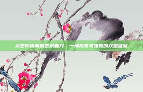 茶艺师表演的艺术魅力，一场视觉与味觉的双重盛宴