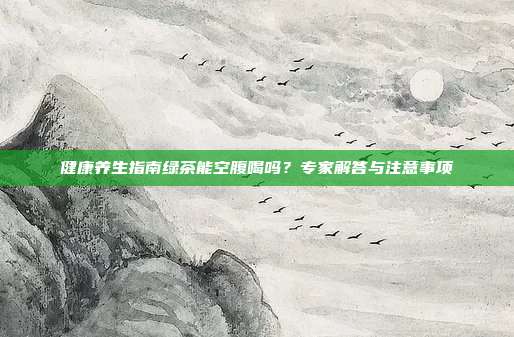健康养生指南绿茶能空腹喝吗？专家解答与注意事项
