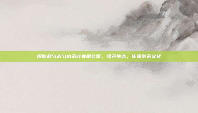 揭秘都匀市匀山茶叶有限公司，绿色生态，传承黔茶文化