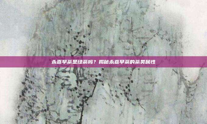 永嘉早茶是绿茶吗？揭秘永嘉早茶的茶类属性