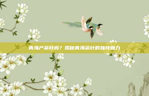 青海产茶叶吗？揭秘青海茶叶的独特魅力